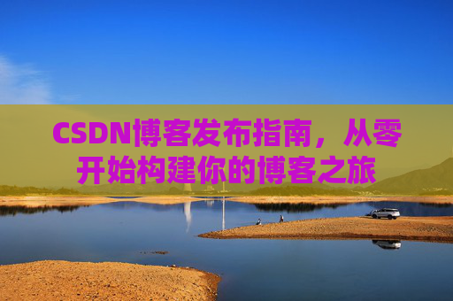 CSDN博客发布指南,从零开始构建你的博客之旅 CSDN博客发布指南,从零开始构建你的博客之旅